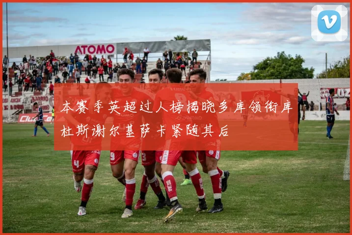 本赛季英超过人榜揭晓多库领衔库杜斯谢尔基萨卡紧随其后