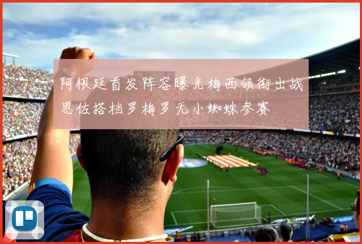 阿根廷首发阵容曝光梅西领衔出战恩佐搭档罗梅罗无小蜘蛛参赛