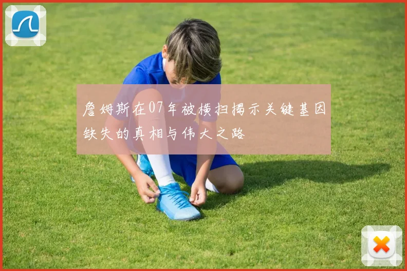 詹姆斯在07年被横扫揭示关键基因缺失的真相与伟大之路