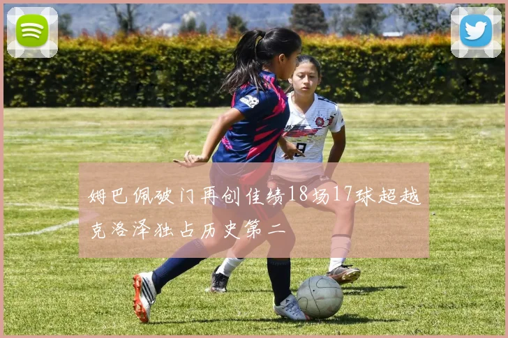 姆巴佩破门再创佳绩18场17球超越克洛泽独占历史第二
