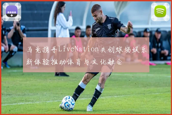 马竞携手LiveNation共创球场娱乐新体验推动体育与文化融合