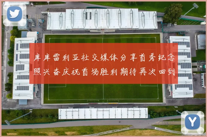 库库雷利亚社交媒体分享首秀纪念照兴奋庆祝首场胜利期待再次回到伯纳乌