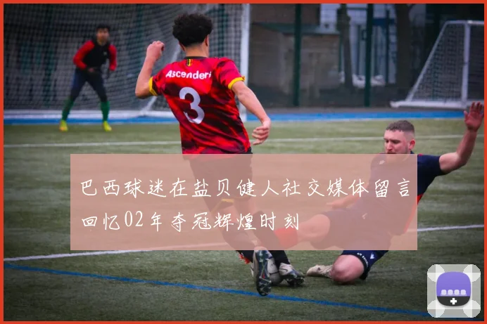 巴西球迷在盐贝健人社交媒体留言回忆02年夺冠辉煌时刻