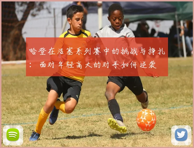 哈登在活塞系列赛中的挑战与挣扎：面对年轻高大的对手如何逆袭