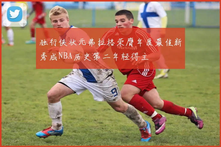 独行侠状元弗拉格荣膺年度最佳新秀成NBA历史第二年轻得主