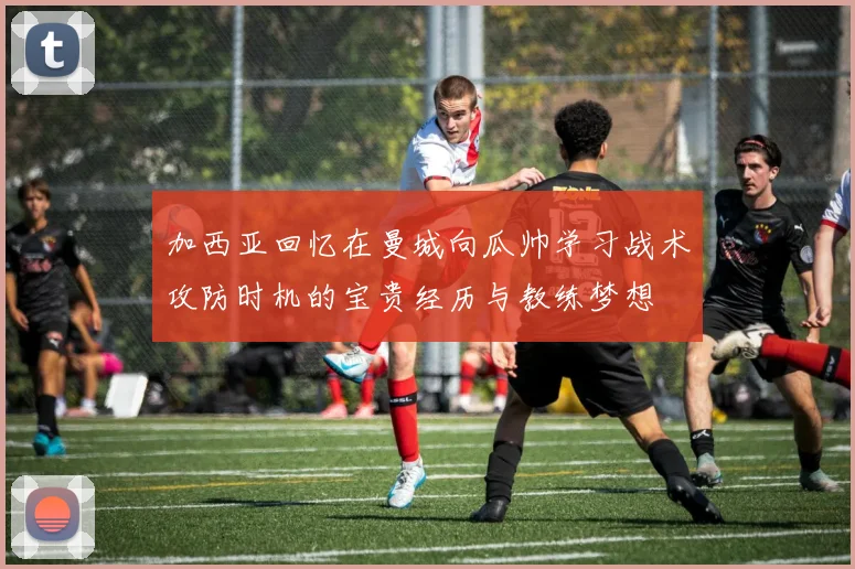 加西亚回忆在曼城向瓜帅学习战术攻防时机的宝贵经历与教练梦想
