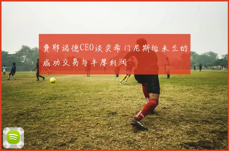 费耶诺德CEO谈卖希门尼斯给米兰的成功交易与丰厚利润