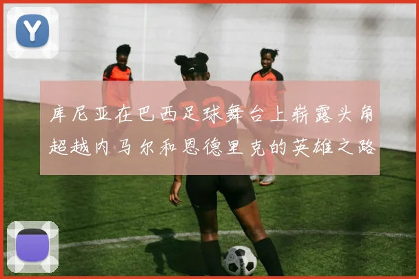 库尼亚在巴西足球舞台上崭露头角超越内马尔和恩德里克的英雄之路