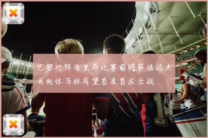 巴黎对阵洛里昂比赛前瞻萨福诺夫或轮休马林有望首度首发出战