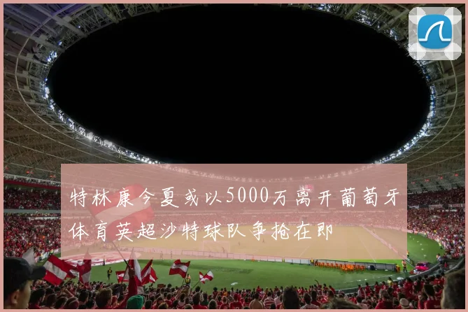 特林康今夏或以5000万离开葡萄牙体育英超沙特球队争抢在即