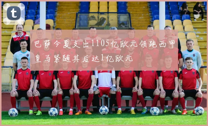 巴萨今夏支出1105亿欧元领跑西甲皇马紧随其后达1亿欧元