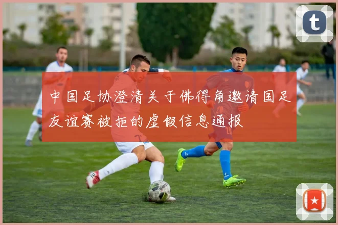 中国足协澄清关于佛得角邀请国足友谊赛被拒的虚假信息通报