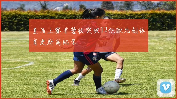皇马上赛季营收突破12亿欧元创体育史新高纪录