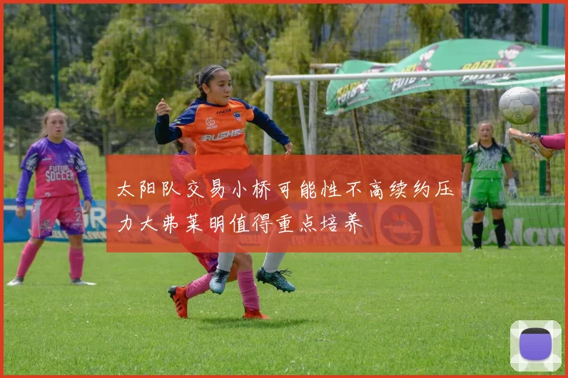 太阳队交易小桥可能性不高续约压力大弗莱明值得重点培养