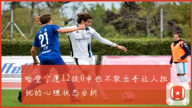 哈登宁愿12投0中也不敢出手让人担忧的心理状态分析
