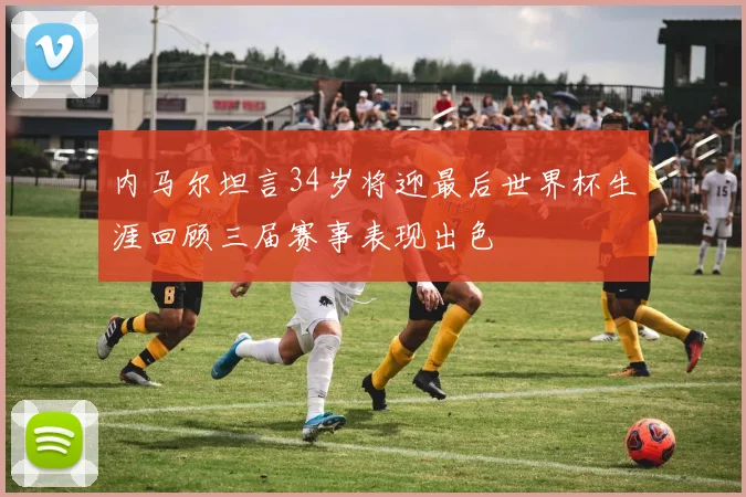 内马尔坦言34岁将迎最后世界杯生涯回顾三届赛事表现出色