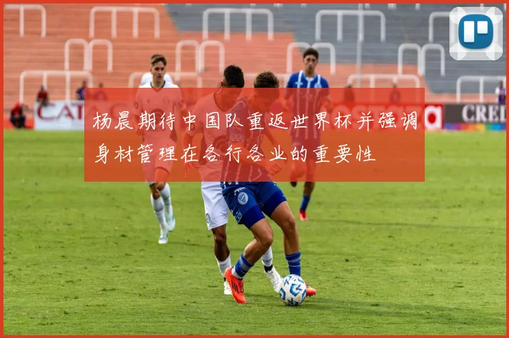 杨晨期待中国队重返世界杯并强调身材管理在各行各业的重要性