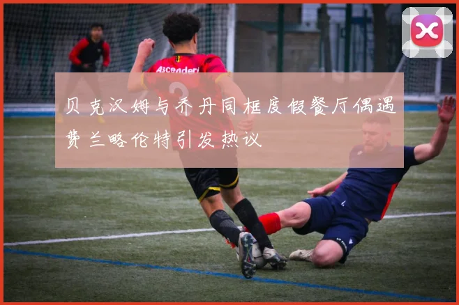 贝克汉姆与乔丹同框度假餐厅偶遇费兰略伦特引发热议