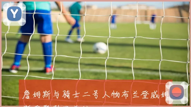 詹姆斯与骑士二号人物布兰登威姆斯重聚引发关注