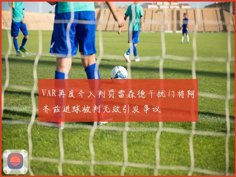 VAR再度介入判罚雷森德干扰门将阿齐兹进球被判无效引发争议