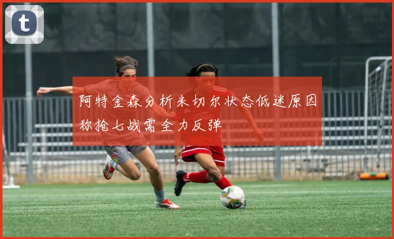 阿特金森分析米切尔状态低迷原因称抢七战需全力反弹