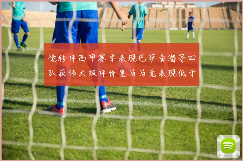 德转评西甲赛季表现巴萨黄潜等四队获伟大级评价皇马马竞表现低于预期