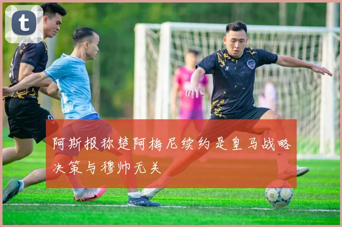 阿斯报称楚阿梅尼续约是皇马战略决策与穆帅无关