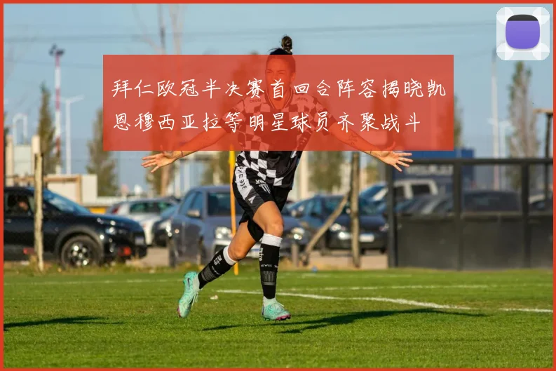 拜仁欧冠半决赛首回合阵容揭晓凯恩穆西亚拉等明星球员齐聚战斗