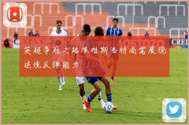 英超争冠之路艰难斯洛特尚需展现逆境反弹能力