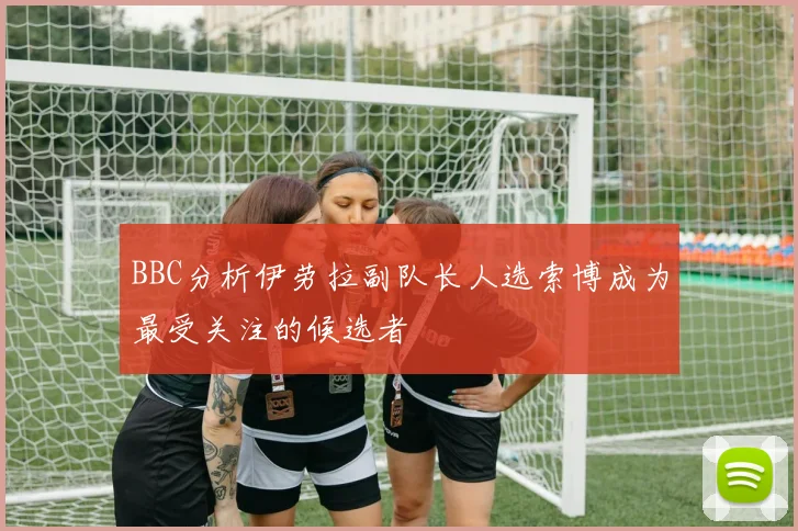 BBC分析伊劳拉副队长人选索博成为最受关注的候选者