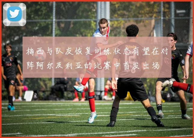 梅西与队友恢复训练状态有望在对阵阿尔及利亚的比赛中首发出场